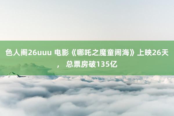 色人阁26uuu 电影《哪吒之魔童闹海》上映26天， 总票房破135亿
