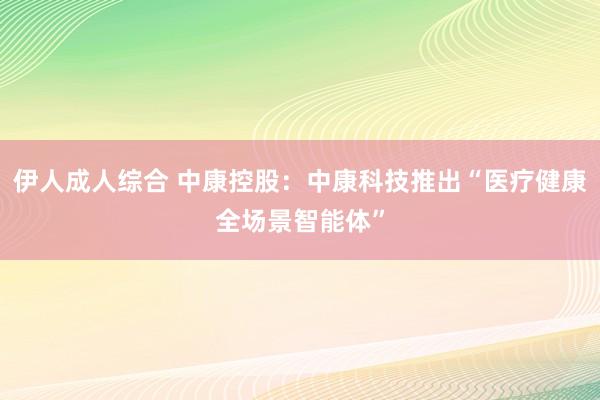 伊人成人综合 中康控股：中康科技推出“医疗健康全场景智能体”