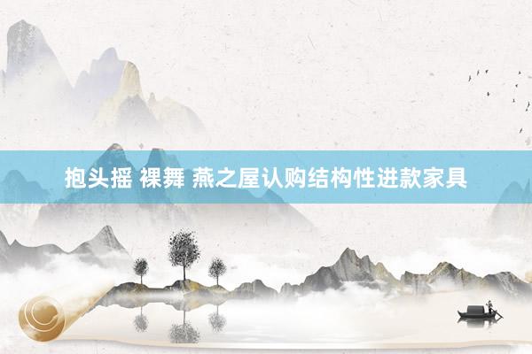 抱头摇 裸舞 燕之屋认购结构性进款家具