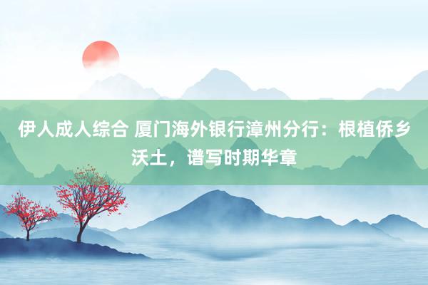 伊人成人综合 厦门海外银行漳州分行：根植侨乡沃土，谱写时期华章