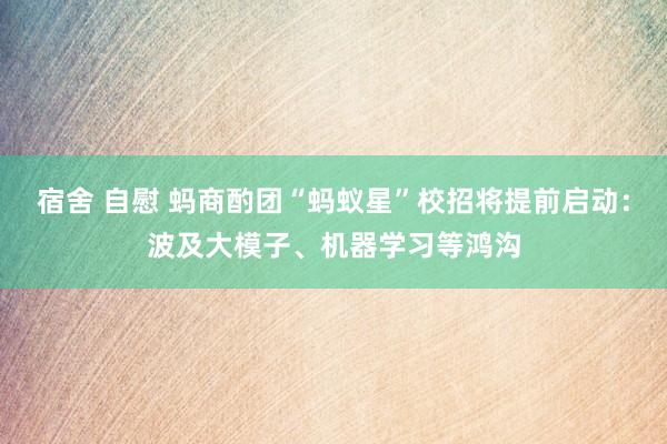 宿舍 自慰 蚂商酌团“蚂蚁星”校招将提前启动：波及大模子、机器学习等鸿沟