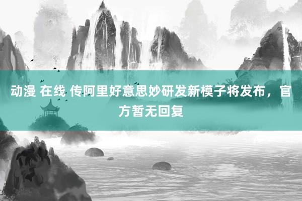 动漫 在线 传阿里好意思妙研发新模子将发布，官方暂无回复