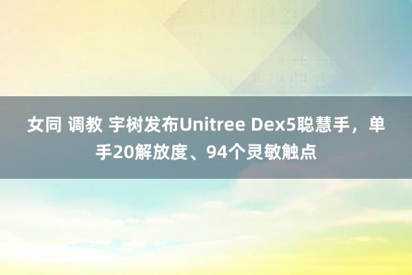 女同 调教 宇树发布Unitree Dex5聪慧手，单手20解放度、94个灵敏触点