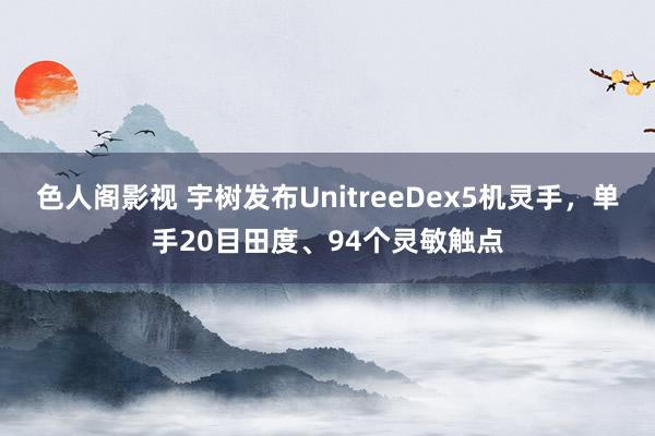 色人阁影视 宇树发布UnitreeDex5机灵手，单手20目田度、94个灵敏触点
