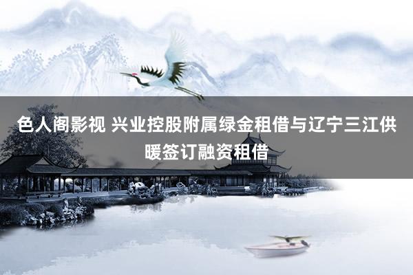 色人阁影视 兴业控股附属绿金租借与辽宁三江供暖签订融资租借